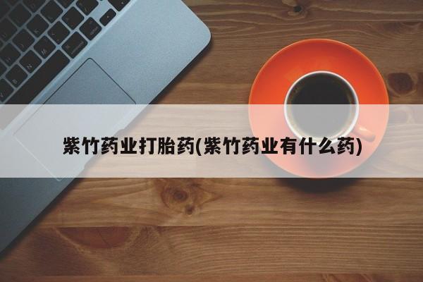 打胎药专卖微信紫竹药业打胎药(紫竹药业有什么药)