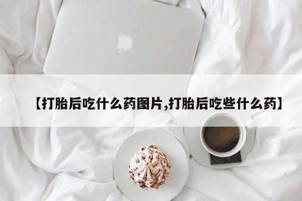 打胎药专卖微信【打胎后吃什么药图片,打胎后吃些什么药】