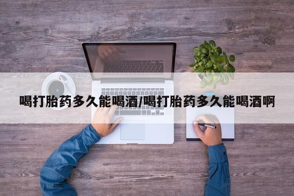 打胎药专卖微信喝打胎药多久能喝酒/喝打胎药多久能喝酒啊