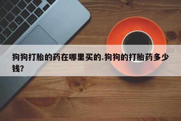 打胎药专卖微信狗狗打胎的药在哪里买的.狗狗的打胎药多少钱？
