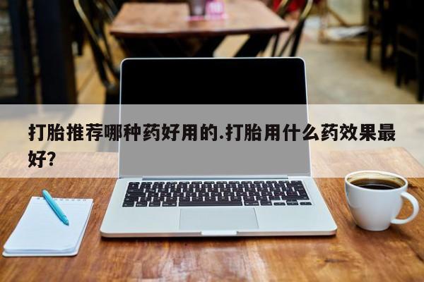 打胎药专卖微信打胎推荐哪种药好用的.打胎用什么药效果最好？