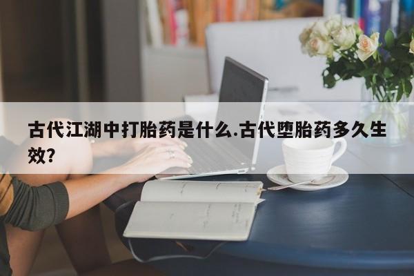 打胎药专卖微信古代江湖中打胎药是什么.古代堕胎药多久生效？