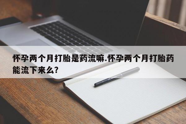 打胎药专卖微信怀孕两个月打胎是药流嘛.怀孕两个月打胎药能流下来么？