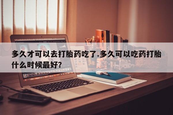 打胎药专卖微信多久才可以去打胎药吃了.多久可以吃药打胎什么时候最好？