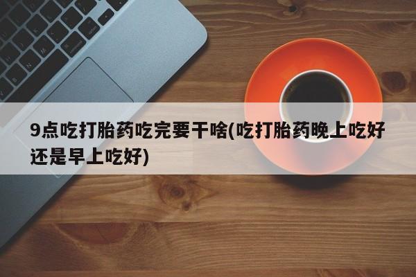 打胎药专卖微信9点吃打胎药吃完要干啥(吃打胎药晚上吃好还是早上吃好)