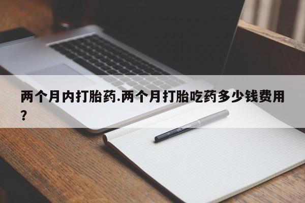 打胎药专卖微信两个月内打胎药.两个月打胎吃药多少钱费用？