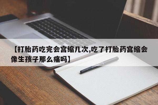 打胎药专卖微信【打胎药吃完会宫缩几次,吃了打胎药宫缩会像生孩子那么痛吗】