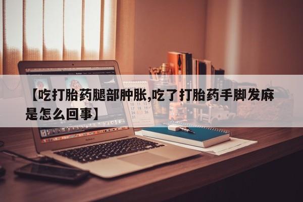 打胎药专卖微信【吃打胎药腿部肿胀,吃了打胎药手脚发麻 是怎么回事】