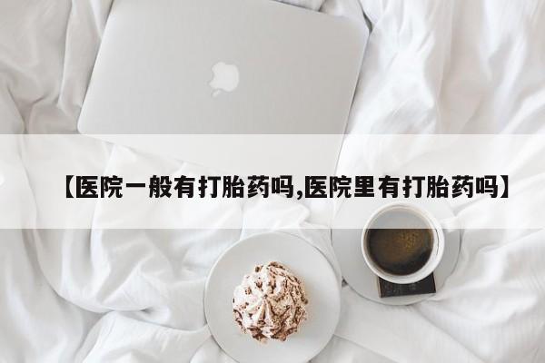 打胎药专卖微信【医院一般有打胎药吗,医院里有打胎药吗】