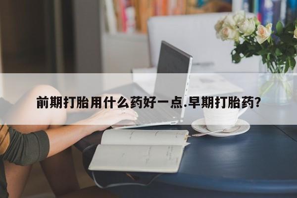 打胎药专卖微信前期打胎用什么药好一点.早期打胎药?