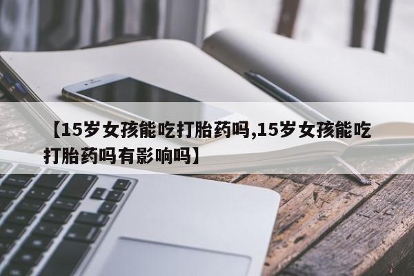 打胎药专卖微信【15岁女孩能吃打胎药吗,15岁女孩能吃打胎药吗有影响吗】