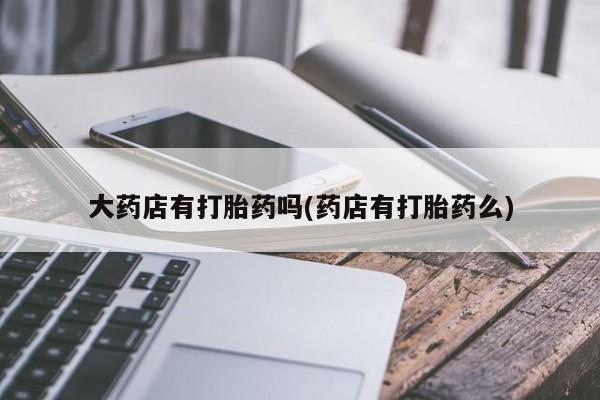 打胎药专卖微信大药店有打胎药吗(药店有打胎药么)