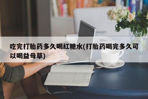 打胎药专卖微信吃完打胎药多久喝红糖水(打胎药喝完多久可以喝益母草)